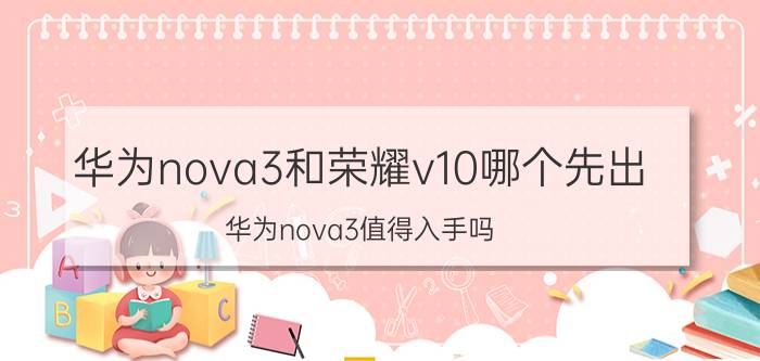 华为nova3和荣耀v10哪个先出 华为nova3值得入手吗？